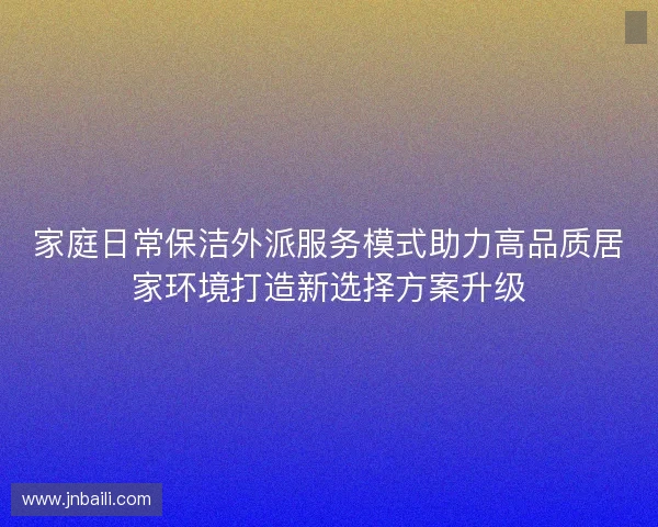 家庭日常保洁外派服务模式助力高品质居家环境打造新选择方案升级